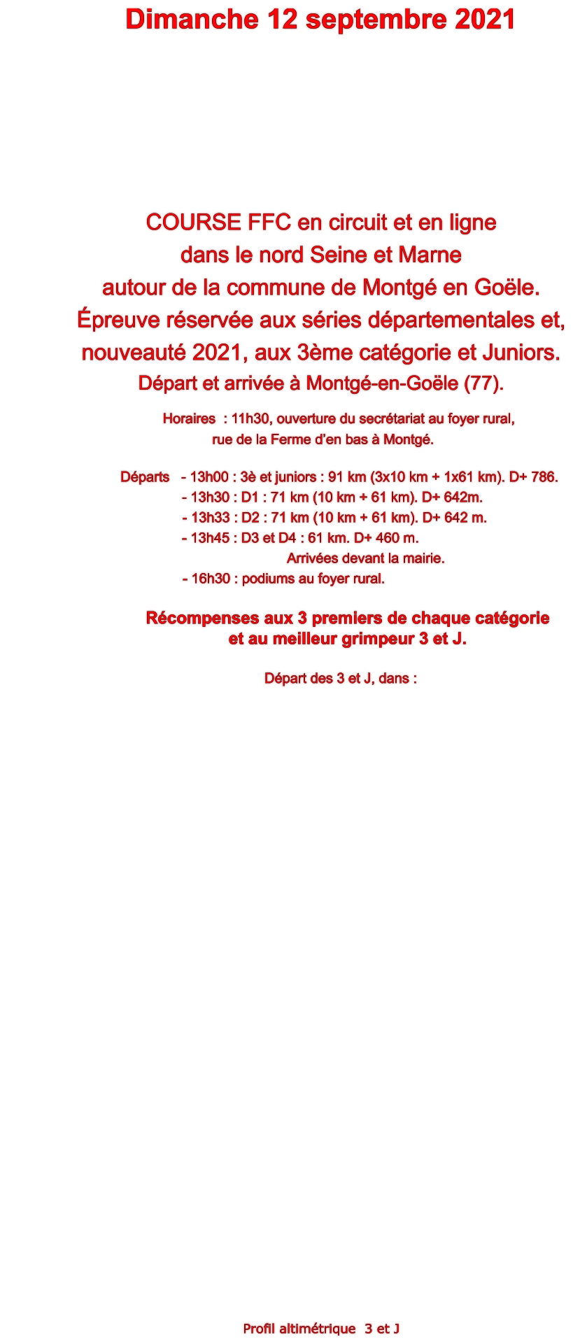 Dimanche 12 septembre 2021    COURSE FFC en circuit et en ligne  dans le nord Seine et Marne  autour de la commune de Montg en Gole. preuve rserve aux sries dpartementales et,  nouveaut 2021, aux 3me catgorie et Juniors. Dpart et arrive  Montg-en-Gole (77).      Horaires  : 11h30, ouverture du secrtariat au foyer rural,  rue de la Ferme den bas  Montg.                               Dparts   - 13h00 : 3 et juniors : 91 km (3x10 km + 1x61 km). D+ 786.       - 13h30 : D1 : 71 km (10 km + 61 km). D+ 642m.        - 13h33 : D2 : 71 km (10 km + 61 km). D+ 642 m.        					    - 13h45 : D3 et D4 : 61 km. D+ 460 m.                                                                         Arrives devant la mairie.                                              - 16h30 : podiums au foyer rural.  Rcompenses aux 3 premiers de chaque catgorie  et au meilleur grimpeur 3 et J.            Dpart des 3 et J, dans :                                Profil altimtrique  3 et J