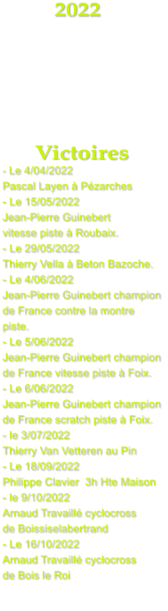 2022      Victoires - Le 4/04/2022  Pascal Layen  Pzarches - Le 15/05/2022 Jean-Pierre Guinebert vitesse piste  Roubaix. - Le 29/05/2022 Thierry Vella  Beton Bazoche. - Le 4/06/2022 Jean-Pierre Guinebert champion  de France contre la montre piste. - Le 5/06/2022  Jean-Pierre Guinebert champion  de France vitesse piste  Foix. - Le 6/06/2022 Jean-Pierre Guinebert champion  de France scratch piste  Foix. - le 3/07/2022 Thierry Van Vetteren au Pin - Le 18/09/2022 Philippe Clavier  3h Hte Maison - le 9/10/2022 Arnaud Travaill cyclocross de Boissiselabertrand - Le 16/10/2022 Arnaud Travaill cyclocross  de Bois le Roi