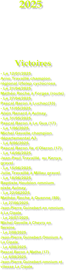 2025     Victoires - Le 12/01/2025 Arno Travaill champion rgional Ufolep cyclocross - Le 21/04/2025 Matho Roche  Forges (route) - Le 27/04/2025 Pascal Baron  Luchac(33) - Le 11/05/2025 Alain Renard  Aulnay. - Le 31/05/2025 Pascal Baron  Le Gua (17) - Le 1/06/2025 Michel Gavelle champion dpartemental A3 - Le 8/06/2025 Pascal Baron Ile dOleron (17) - Le 14/06/2025 Jean-Paul Travaill  au Kenya gravel - Le 15/06/2025 Julie Travaill  Millau gravel - Le 18/06/2025 Baptiste Houblon omnium piste Aulnay - Le 22/062025 Matho Roche  Quenne (89) - Le 27/06/2025 Jean-Pierre Guinebert en omnium   La Cipale - Le 20/07/2025 Michel Gavelle  Chevry en Sereine - Le 2/08/2025 Jean-Pierre Guinebert Omnium  La Cipale - Le 4/08/2025 Pascal Baron  Matha (17) - Le 6/09/2025 Jean-Pierre Guinebert omnium et vitesse La Cipale