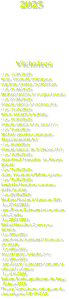 2025     Victoires - Le 12/01/2025 Arno Travaill� champion r�gional Ufolep cyclocross - Le 21/04/2025 Math�o Roche � Forges (route) - Le 27/04/2025 Pascal Baron � Luchac(33) - Le 11/05/2025 Alain Renard � Aulnay. - Le 31/05/2025 Pascal Baron � Le Gua (17) - Le 1/06/2025 Michel Gavelle champion d�partemental A3 - Le 8/06/2025 Pascal Baron Ile d�Oleron (17) - Le 14/06/2025 Jean-Paul Travaill�  au Kenya gravel - Le 15/06/2025 Julie Travaill� � Millau gravel - Le 18/06/2025 Baptiste Houblon omnium piste Aulnay - Le 22/062025 Math�o Roche � Quenne (89) - Le 27/06/2025 Jean-Pierre Guinebert en omnium  � La Cipale - Le 20/07/2025 Michel Gavelle � Chevry en Sereine - Le 2/08/2025 Jean-Pierre Guinebert Omnium � La Cipale - Le 4/08/2025 Pascal Baron � Matha (17) - Le 6/09/2025 Jean-Pierre Guinebert omnium et vitesse La Cipale - Le 4/10/2025 Math�o Roche gentleman de Sagy. - Saison 2025 Thierry Vanvetteren vainqueur du challenge du CIF-FFC A3